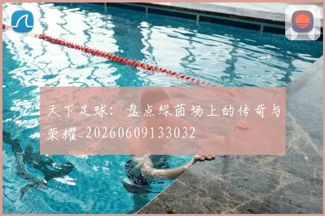 天下足球：盘点绿茵场上的传奇与荣耀_20260609133032