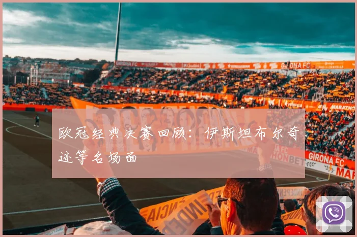 欧冠经典决赛回顾：伊斯坦布尔奇迹等名场面