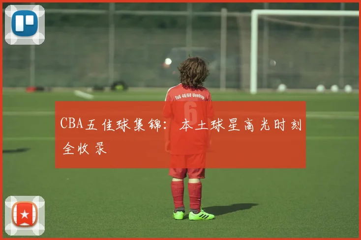 CBA五佳球集锦：本土球星高光时刻全收录