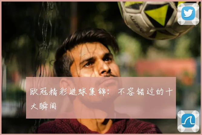欧冠精彩进球集锦:不容错过的十大瞬间