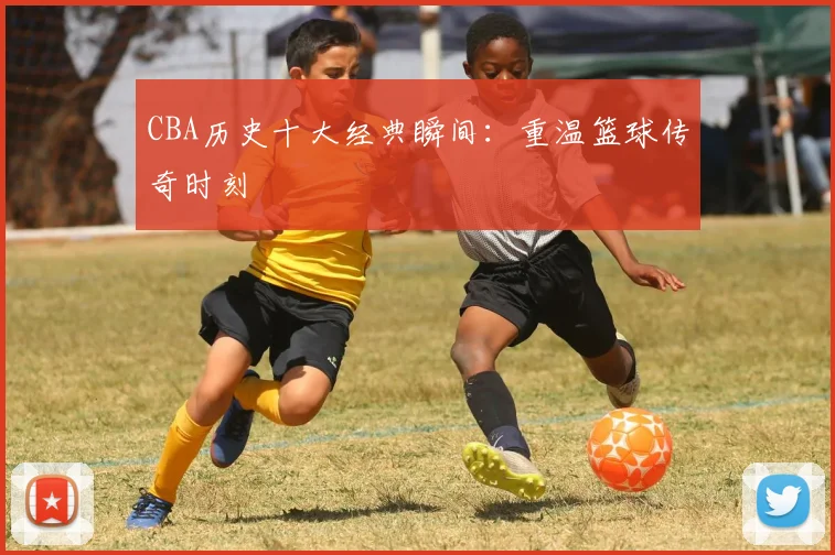 CBA历史十大经典瞬间：重温篮球传奇时刻