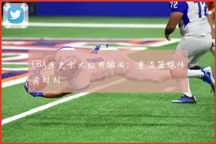 CBA历史十大经典瞬间：重温篮球传奇时刻