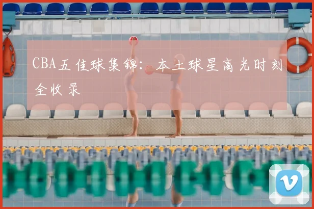 CBA五佳球集锦：本土球星高光时刻全收录