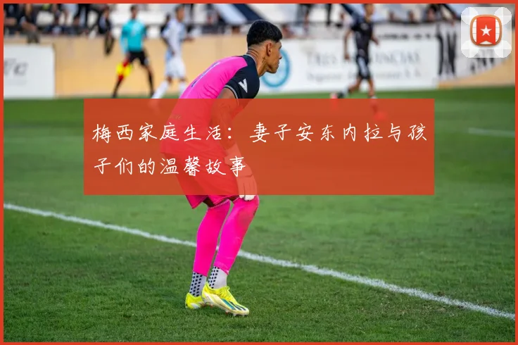 梅西家庭生活：妻子安东内拉与孩子们的温馨故事
