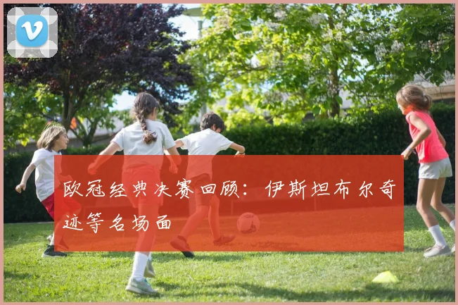 欧冠经典决赛回顾：伊斯坦布尔奇迹等名场面