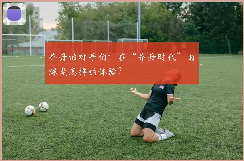 乔丹的对手们：在“乔丹时代”打球是怎样的体验？