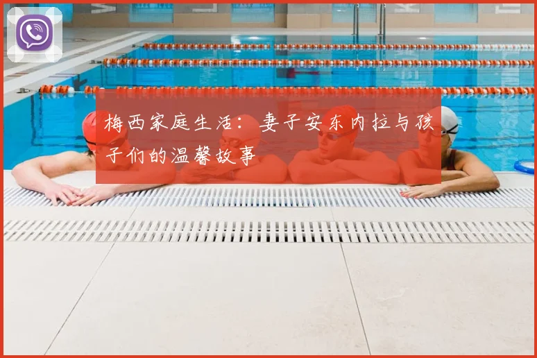 梅西家庭生活：妻子安东内拉与孩子们的温馨故事