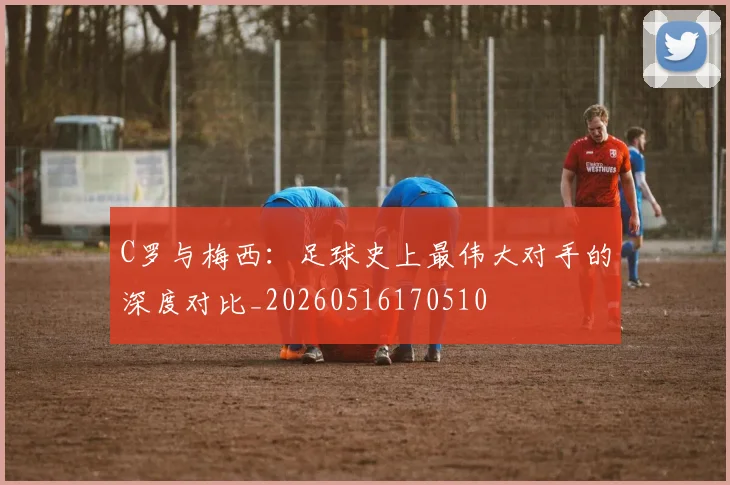 C罗与梅西：足球史上最伟大对手的深度对比_20260516170510