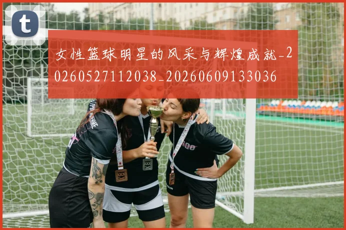 女性篮球明星的风采与辉煌成就_20260527112038_20260609133036