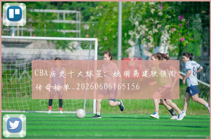 CBA历史十大球星：姚明易建联领衔传奇榜单_20260606165156
